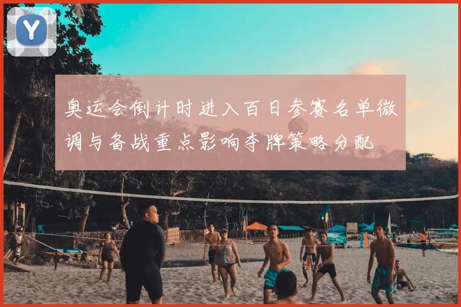 奥运会倒计时进入百日参赛名单微调与备战重点影响夺牌策略分配