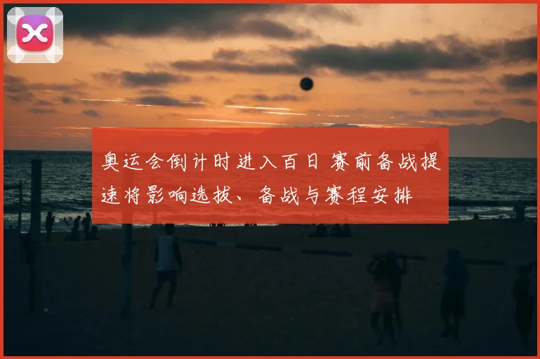 奥运会倒计时进入百日 赛前备战提速将影响选拔、备战与赛程安排