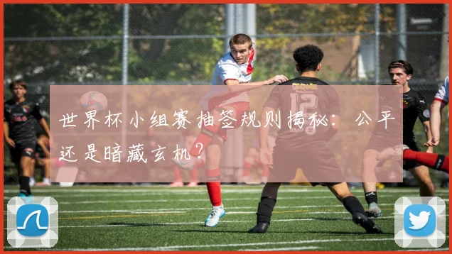 世界杯小组赛抽签规则揭秘：公平还是暗藏玄机？