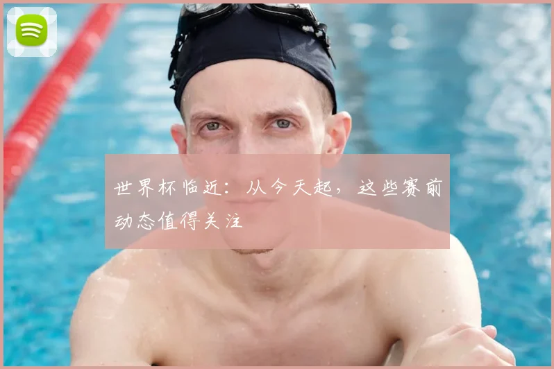 世界杯临近：从今天起，这些赛前动态值得关注