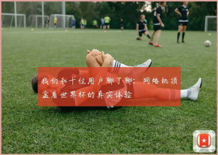 我们和十位用户聊了聊：网络机顶盒看世界杯的真实体验