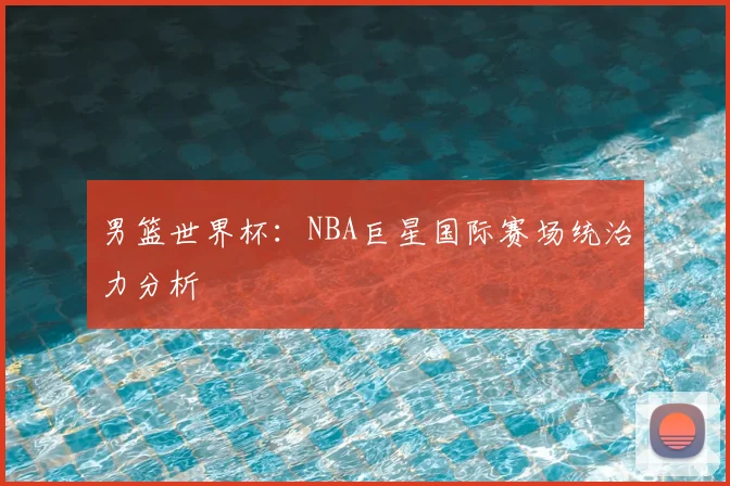男篮世界杯：NBA巨星国际赛场统治力分析