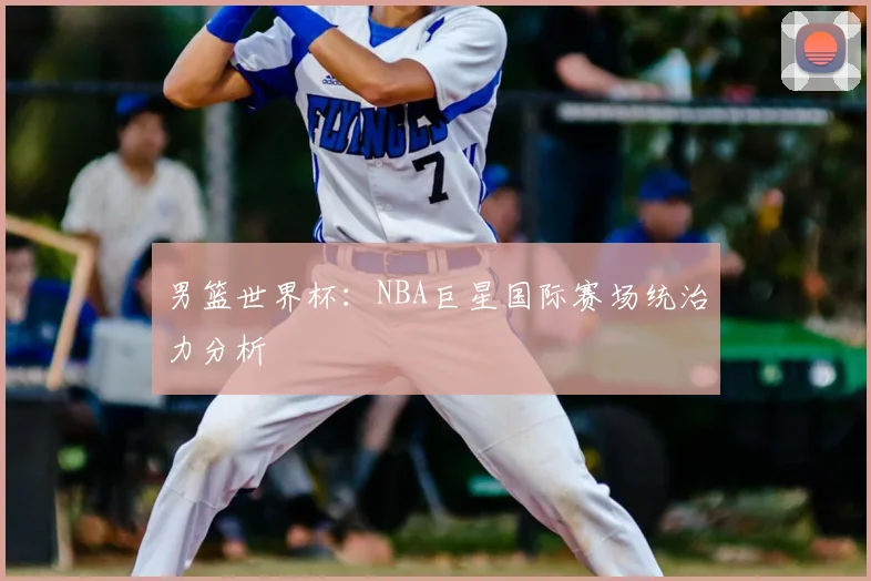 男篮世界杯：NBA巨星国际赛场统治力分析