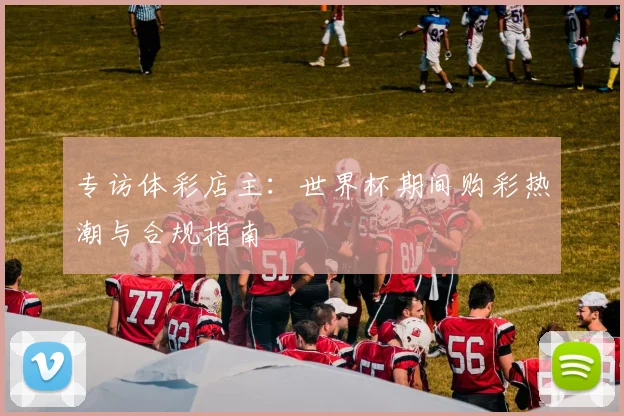 专访体彩店主:世界杯期间购彩热潮与合规指南