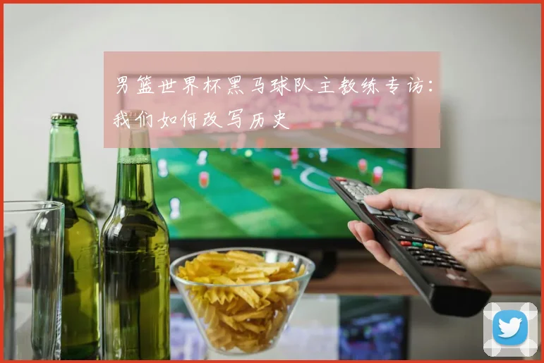 男篮世界杯黑马球队主教练专访：我们如何改写历史