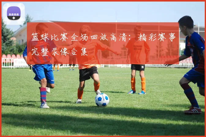 篮球比赛全场回放高清：精彩赛事完整录像合集