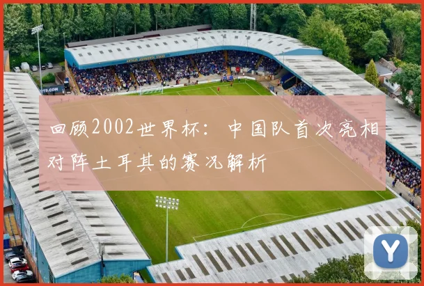 回顾2002世界杯:中国队首次亮相对阵土耳其的赛况解析