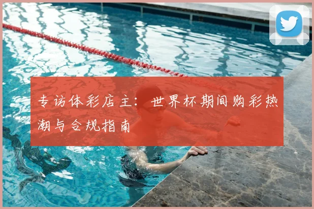 专访体彩店主:世界杯期间购彩热潮与合规指南