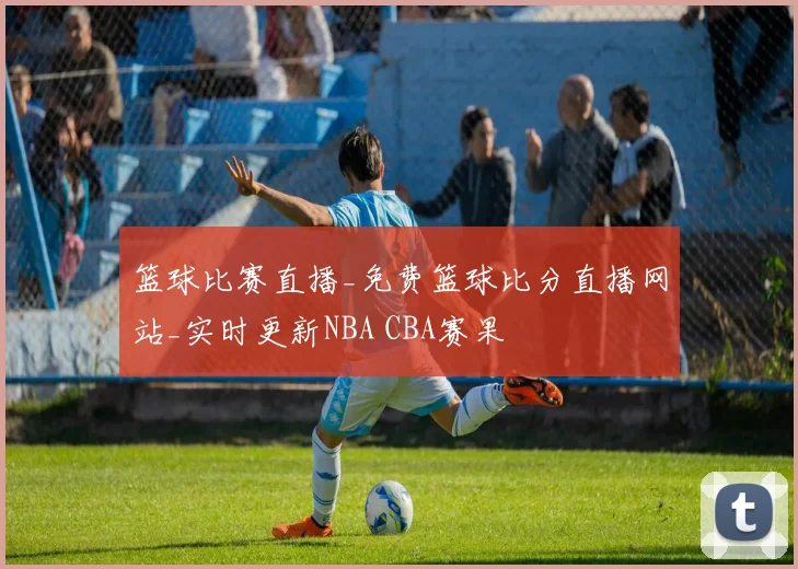 篮球比赛直播_免费篮球比分直播网站_实时更新NBA CBA赛果