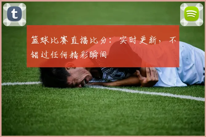 篮球比赛直播比分：实时更新，不错过任何精彩瞬间