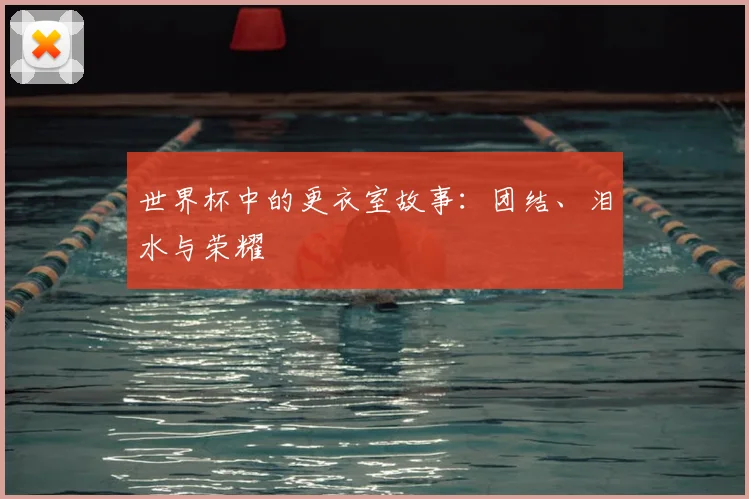 世界杯中的更衣室故事:团结、泪水与荣耀