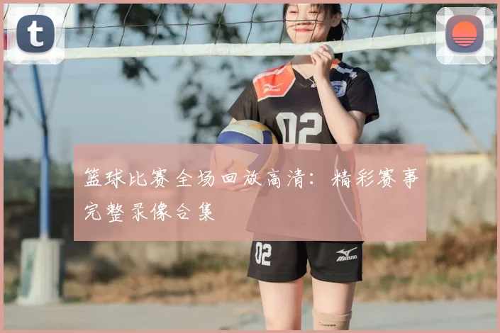 篮球比赛全场回放高清：精彩赛事完整录像合集