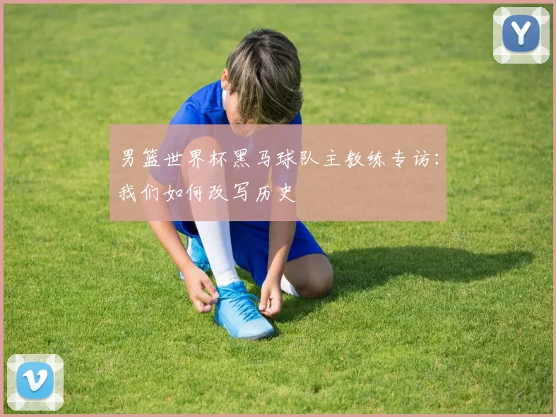 男篮世界杯黑马球队主教练专访：我们如何改写历史
