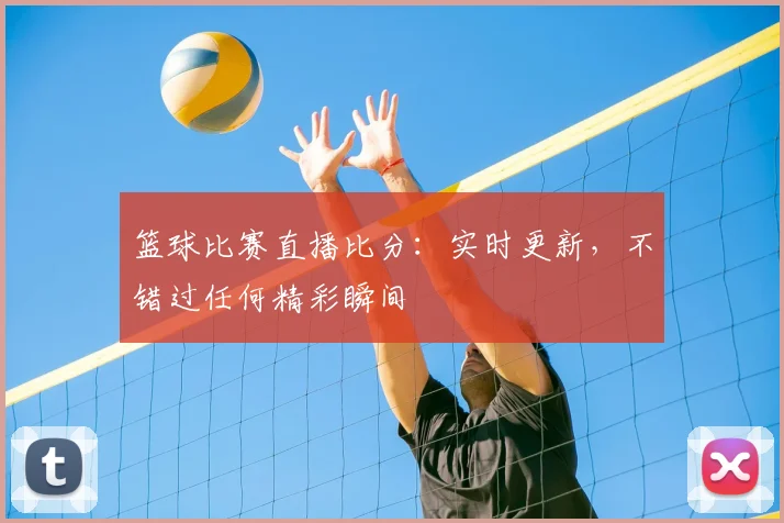 篮球比赛直播比分：实时更新，不错过任何精彩瞬间
